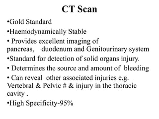 CT Scan
•Gold Standard
•Haemodynamically Stable
• Provides excellent imaging of
pancreas, duodenum and Genitourinary system
•Standard for detection of solid organs injury.
• Determines the source and amount of bleeding
• Can reveal other associated injuries e.g.
Vertebral & Pelvic # & injury in the thoracic
cavity .
•High Specificity-95%
 