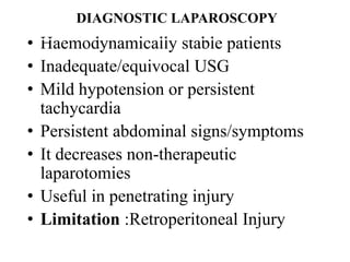 DIAGNOSTIC LAPAROSCOPY
• Haemodynamically stable patients
• Inadequate/equivocal USG
• Mild hypotension or persistent
  tachycardia
• Persistent abdominal signs/symptoms
• It decreases non-therapeutic
  laparotomies
• Useful in penetrating injury
• Limitation :Retroperitoneal Injury
 