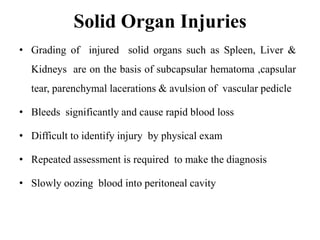 Solid Organ Injuries
• Grading of injured solid organs such as Spleen, Liver &
  Kidneys are on the basis of subcapsular hematoma ,capsular
  tear, parenchymal lacerations & avulsion of vascular pedicle

• Bleeds significantly and cause rapid blood loss

• Difficult to identify injury by physical exam

• Repeated assessment is required to make the diagnosis

• Slowly oozing blood into peritoneal cavity
 