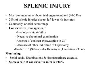 SPLENIC INJURY
• Most common intra- abdominal organ to injured (40-55%)
• 20% of splenic injuries due to left lower rib fractures
• Commonly arterial hemorrhage
• Conservative management :
        -Hemodynamic stability
       - Negative abdominal examination
       -Absence of contrast extravasation in CT
       - Absence of other indication of Laprotomy
     -Grade 1to 3 (Subcapsular Hematoma ,Laceration <3 cm)
Monitoring
• Serial abdo. Examinations & Haematocrit are essential
• Success rate of conservative m/m is >80%
 