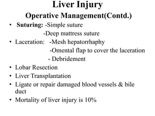 Liver Injury
      Operative Management(Contd.)
• Suturing: -Simple suture
             -Deep mattress suture
• Laceration: -Mesh hepatorrhaphy
                -Omental flap to cover the laceration
               - Debridement
• Lobar Resection
• Liver Transplantation
• Ligate or repair damaged blood vessels & bile
  duct
• Mortality of liver injury is 10%
 