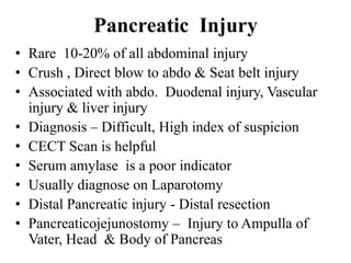 Pancreatic Injury
• Rare 10-20% of all abdominal injury
• Crush , Direct blow to abdo & Seat belt injury
• Associated with abdo. Duodenal injury, Vascular
  injury & liver injury
• Diagnosis – Difficult, High index of suspicion
• CECT Scan is helpful
• Serum amylase is a poor indicator
• Usually diagnose on Laparotomy
• Distal Pancreatic injury - Distal resection
• Pancreaticojejunostomy – Injury to Ampulla of
  Vater, Head & Body of Pancreas
 