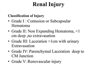 Renal Injury
   .
Classification of Injury
• Grade I : Contusion or Subcapsular
  Hematoma
• Grade II: Non Expanding Hematoma, <1
  cm deep ,no extravasation
• Grade III: Laceration >1cm with urinary
  Extravasation
• Grade IV: Parenchymal Laceration deep to
  CM Junction
• Grade V: Renovascular injury
 