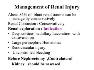 Management of Renal Injury
About 85% of blunt renal trauma can be
  manage by conservatively
Renal Contusion : Conservatively
Renal exploration : Indication
• Deep cortico-medullary Laceration with
  extravasation
• Large perinephric Hematoma
• Renovascular injury
• Uncontrolled bleeding
Before Nephrectomy ,Contralateral
  Kidney should be assessed
 