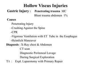 Hollow Viscus Injuries
Gastric Injury :     Penetrating trauma MC
                     Blunt trauma abdomen 1%
Causes
     Penetrating Injury
    -Crushing Against the Spine
    -CPR
    -Vigorous Ventilation with ET Tube in the Esophagus
    -Heimlich Maneuver
Diagnosis : X-Ray chest & Abdomen
           CT scan
           Diagnostic Peritoneal Lavage
           During Surgical Exploration
T/t : Expl. Laparotomy with Primary Repair
 