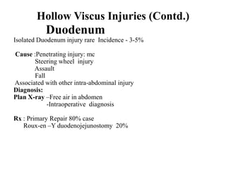 Hollow Viscus Injuries (Contd.)
           Duodenum
Isolated Duodenum injury rare Incidence - 3-5%

Cause :Penetrating injury: mc
       Steering wheel injury
       Assault
       Fall
Associated with other intra-abdominal injury
Diagnosis:
Plan X-ray –Free air in abdomen
            -Intraoperative diagnosis

Rx : Primary Repair 80% case
   Roux-en –Y duodenojejunostomy 20%
 