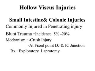 Hollow Viscus Injuries

 Small Intestine& Colonic Injuries
Commonly Injured in Penetrating injury
Blunt Trauma -Incidence 5% -20%
Mechanism : -Crush Injury
            -At Fixed point DJ & IC Junction
  Rx : Exploratory Laprotomy
 