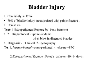 Bladder Injury
• Commonly in BTA
• 70% of bladder Injury are associated with pelvic fracture .
• Hematuria
Type 1.Extraperitoneal Rupture-by bony fragment
• 2. Intraperitoneal Rupture- at dome
                       when blow in distended bladder
• Diagnosis -1. Clinical 2. Cystography
T/t 1. Intraperitoneal –trans-peritoneal - closure +SPC

    2:Extraperitoneal Rupture : Foley‟s catheter -10 -14 days
 