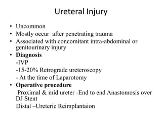 Ureteral Injury
• Uncommon
• Mostly occur after penetrating trauma
• Associated with concomitant intra-abdominal or
  genitourinary injury
• Diagnosis
  -IVP
  -15-20% Retrograde ureteroscopy
  - At the time of Laparotomy
• Operative procedure
   Proximal & mid ureter -End to end Anastomosis over
  DJ Stent
  Distal –Ureteric Reimplantaion
 