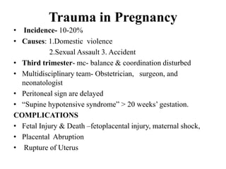 Trauma in Pregnancy
• Incidence- 10-20%
• Causes: 1.Domestic violence
            2.Sexual Assault 3. Accident
• Third trimester- mc- balance & coordination disturbed
• Multidisciplinary team- Obstetrician, surgeon, and
  neonatologist
• Peritoneal sign are delayed
• “Supine hypotensive syndrome” > 20 weeks‟ gestation.
COMPLICATIONS
• Fetal Injury & Death –fetoplacental injury, maternal shock,
• Placental Abruption
• Rupture of Uterus
 