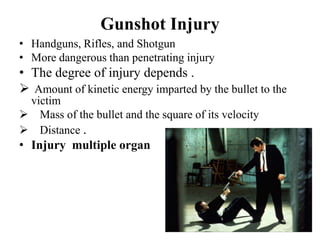 Gunshot Injury
• Handguns, Rifles, and Shotgun
• More dangerous than penetrating injury
• The degree of injury depends .
 Amount of kinetic energy imparted by the bullet to the
 victim
 Mass of the bullet and the square of its velocity
 Distance .
• Injury multiple organ
 