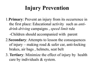 Injury Prevention
1.Primary: Prevent an injury from its occurrence in
   the first place: Educational activity such as anti-
   drink-driving campaigns , speed limit rule
   -Children should accompanied with parent
2.Secondary: Attempts to lesson the consequences
   of injury – making road & safer car, anti-locking
   brakes, air bags , helmets, seat belt
3. Tertiary: Minimize the effect of injury by health
   care by individuals & system.
 