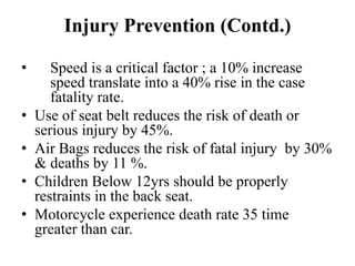 Injury Prevention (Contd.)

•      Speed is a critical factor ; a 10% increase
       speed translate into a 40% rise in the case
       fatality rate.
•   Use of seat belt reduces the risk of death or
    serious injury by 45%.
•   Air Bags reduces the risk of fatal injury by 30%
    & deaths by 11 %.
•   Children Below 12yrs should be properly
    restraints in the back seat.
•   Motorcycle experience death rate 35 time
    greater than car.
 