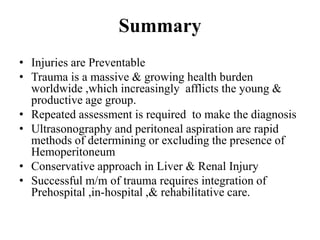 Summary
• Injuries are Preventable
• Trauma is a massive & growing health burden
  worldwide ,which increasingly afflicts the young &
  productive age group.
• Repeated assessment is required to make the diagnosis
• Ultrasonography and peritoneal aspiration are rapid
  methods of determining or excluding the presence of
  Hemoperitoneum
• Conservative approach in Liver & Renal Injury
• Successful m/m of trauma requires integration of
  Prehospital ,in-hospital ,& rehabilitative care.
 