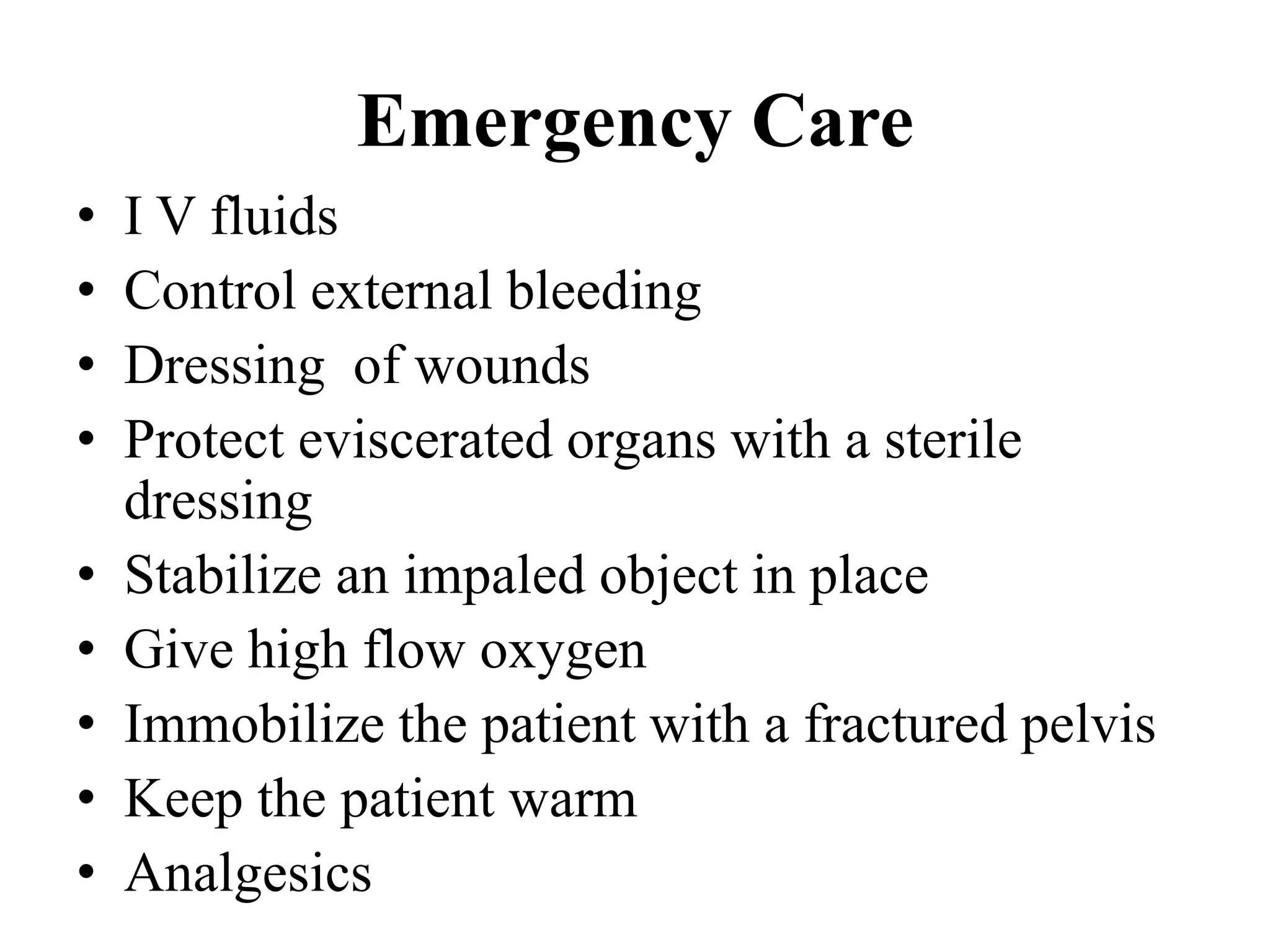 Emergency Care
• I V fluids
• Control external bleeding
• Dressing of wounds
• Protect eviscerated organs with a sterile
dressing
• Stabilize an impaled object in place
• Give high flow oxygen
• Immobilize the patient with a fractured pelvis
• Keep the patient warm
• Analgesics
 