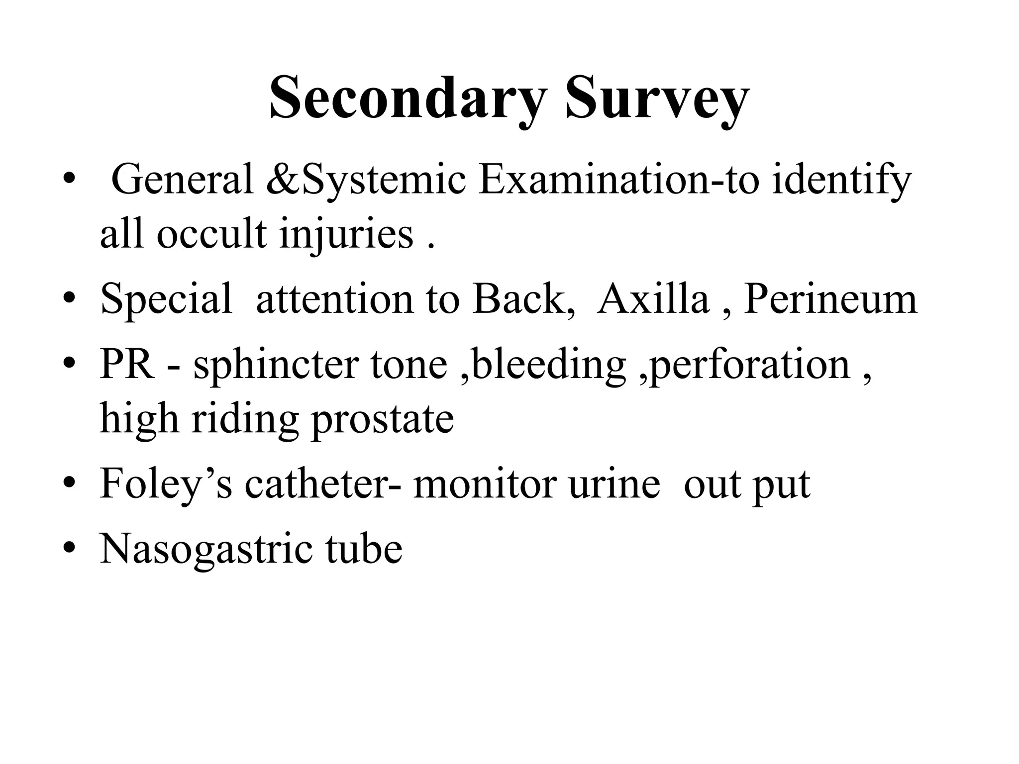 Secondary Survey
• General &Systemic Examination-to identify
all occult injuries .
• Special attention to Back, Axilla , Perineum
• PR - sphincter tone ,bleeding ,perforation ,
high riding prostate
• Foley’s catheter- monitor urine out put
• Nasogastric tube
 
