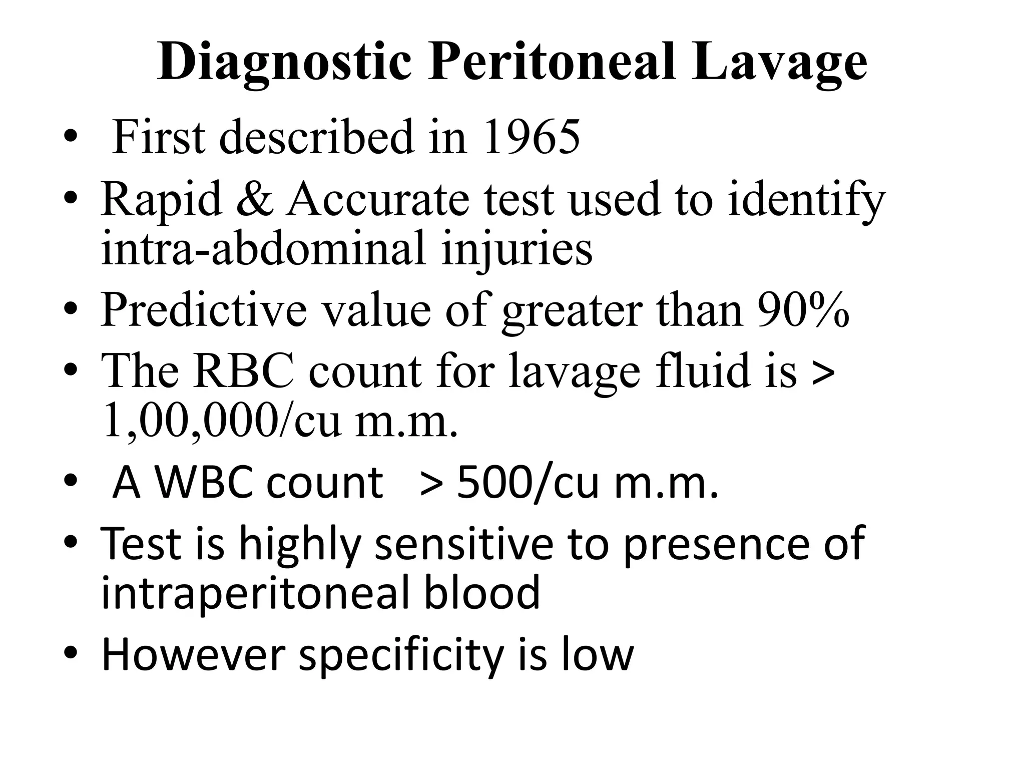 Diagnostic Peritoneal Lavage
• First described in 1965
• Rapid & Accurate test used to identify
intra-abdominal injuries
• Predictive value of greater than 90%
• The RBC count for lavage fluid is >
1,00,000/cu m.m.
• A WBC count > 500/cu m.m.
• Test is highly sensitive to presence of
intraperitoneal blood
• However specificity is low
 