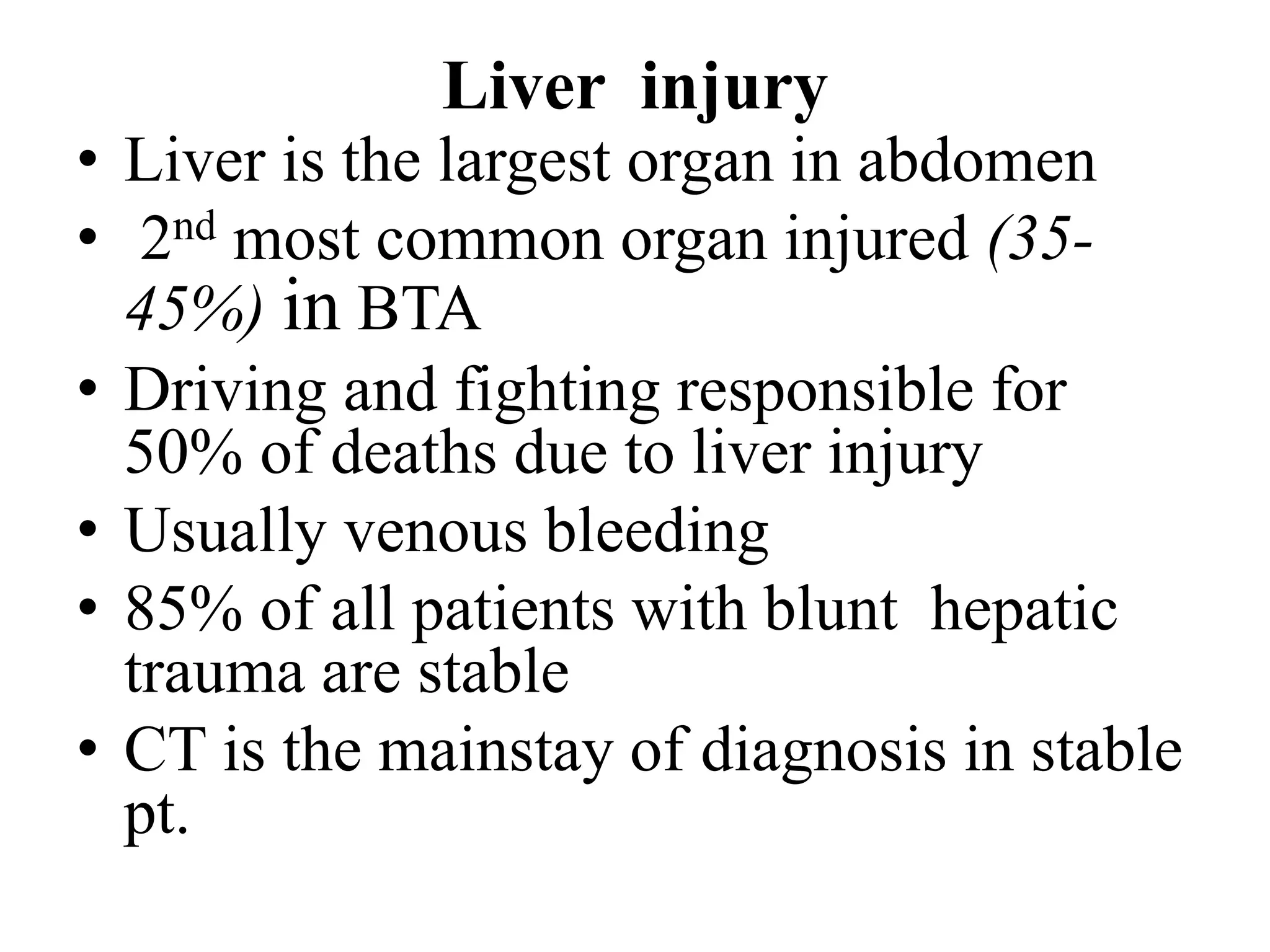 Liver injury
• Liver is the largest organ in abdomen
• 2nd most common organ injured (35-
45%) in BTA
• Driving and fighting responsible for
50% of deaths due to liver injury
• Usually venous bleeding
• 85% of all patients with blunt hepatic
trauma are stable
• CT is the mainstay of diagnosis in stable
pt.
 