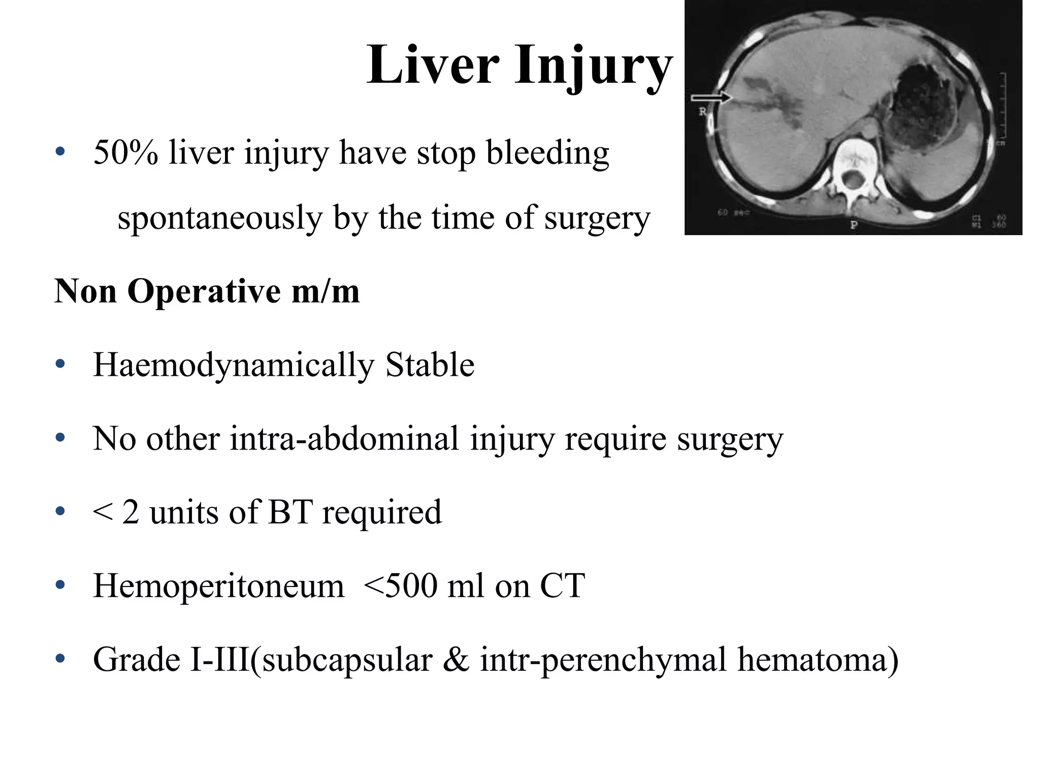 Liver Injury
• 50% liver injury have stop bleeding
spontaneously by the time of surgery
Non Operative m/m
• Haemodynamically Stable
• No other intra-abdominal injury require surgery
• < 2 units of BT required
• Hemoperitoneum <500 ml on CT
• Grade I-III(subcapsular & intr-perenchymal hematoma)
 