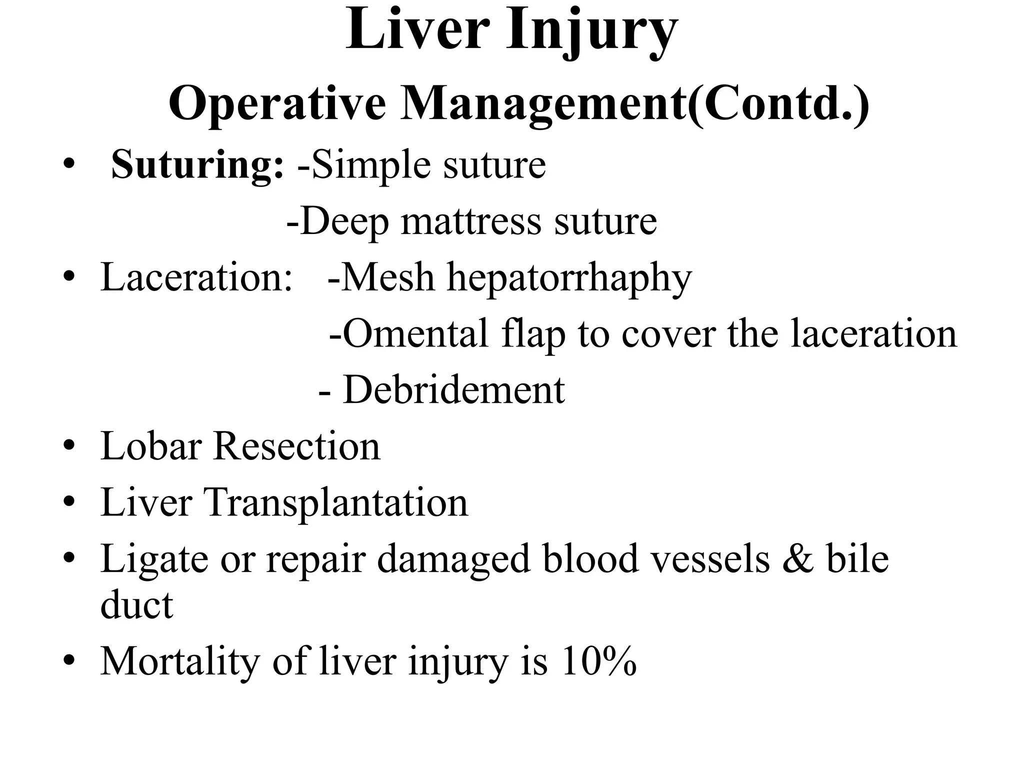 • Suturing: -Simple suture
-Deep mattress suture
• Laceration: -Mesh hepatorrhaphy
-Omental flap to cover the laceration
- Debridement
• Lobar Resection
• Liver Transplantation
• Ligate or repair damaged blood vessels & bile
duct
• Mortality of liver injury is 10%
Liver Injury
Operative Management(Contd.)
 