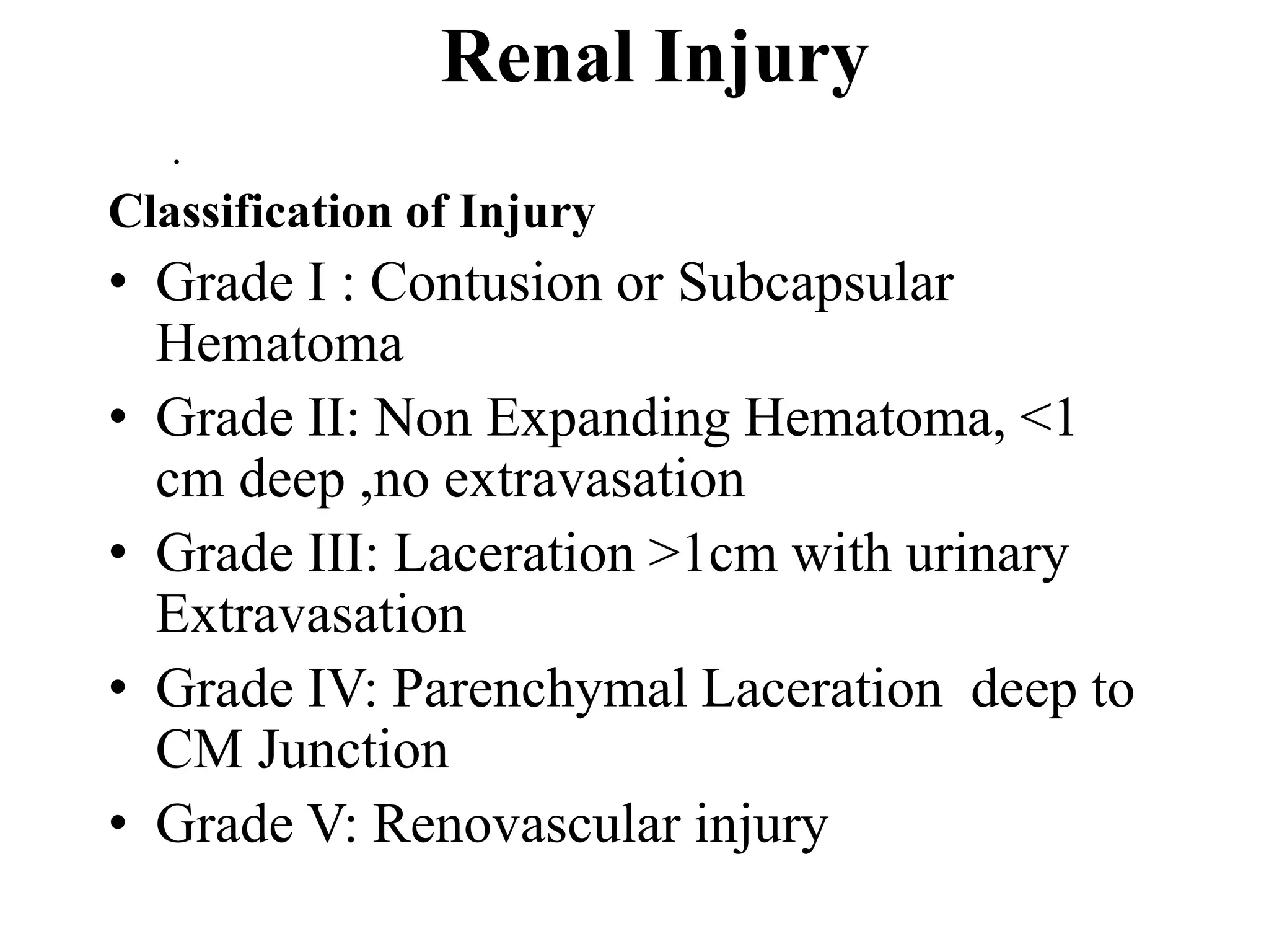 Renal Injury
.
Classification of Injury
• Grade I : Contusion or Subcapsular
Hematoma
• Grade II: Non Expanding Hematoma, <1
cm deep ,no extravasation
• Grade III: Laceration >1cm with urinary
Extravasation
• Grade IV: Parenchymal Laceration deep to
CM Junction
• Grade V: Renovascular injury
 