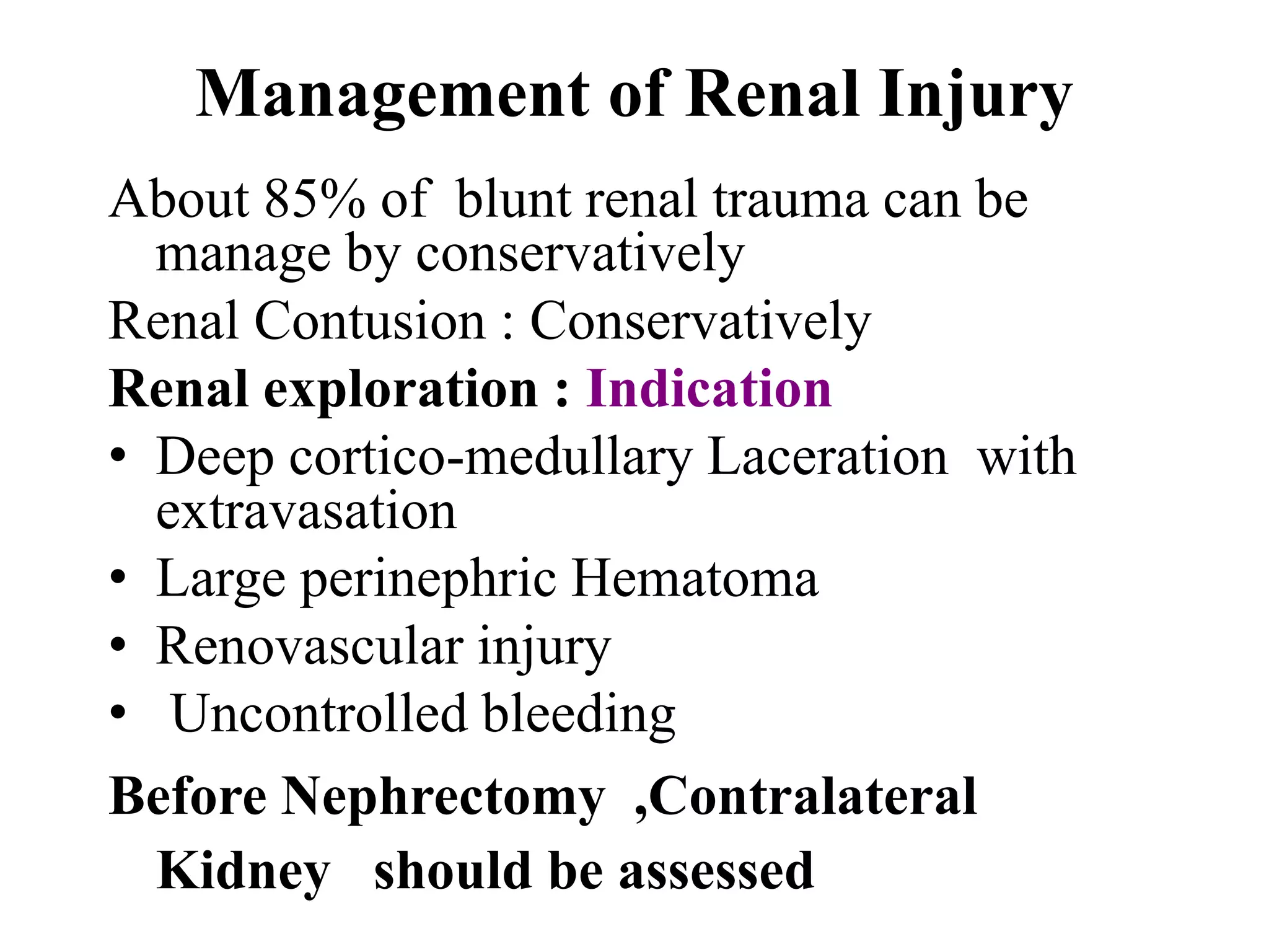 Management of Renal Injury
About 85% of blunt renal trauma can be
manage by conservatively
Renal Contusion : Conservatively
Renal exploration : Indication
• Deep cortico-medullary Laceration with
extravasation
• Large perinephric Hematoma
• Renovascular injury
• Uncontrolled bleeding
Before Nephrectomy ,Contralateral
Kidney should be assessed
 