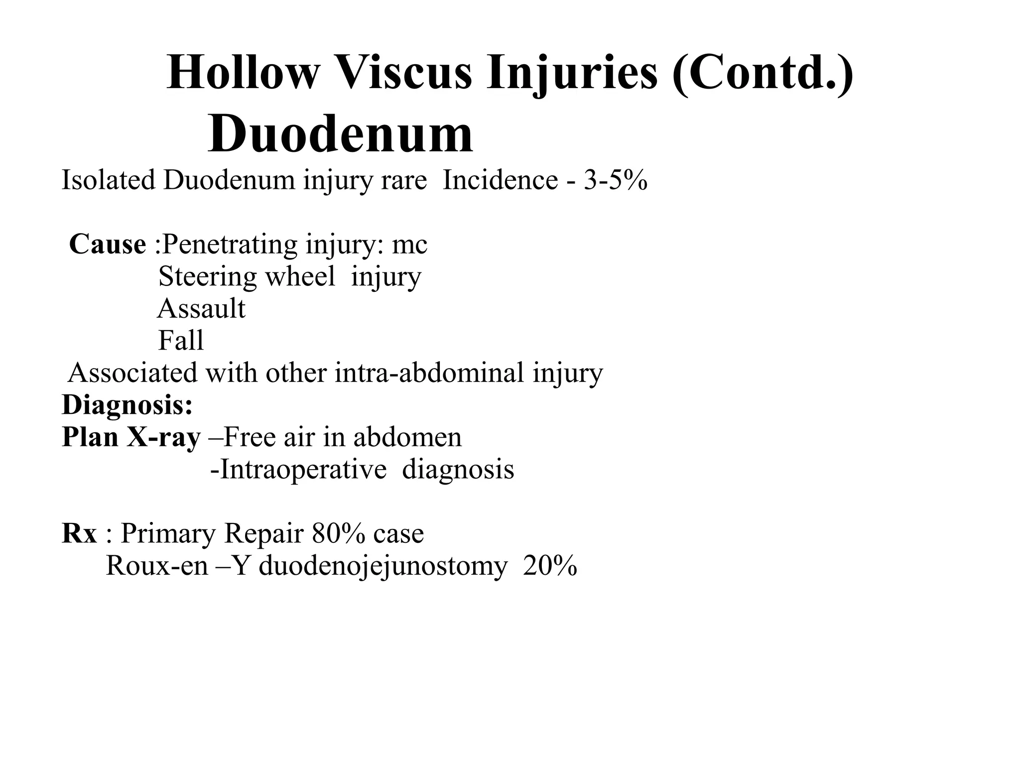Hollow Viscus Injuries (Contd.)
Duodenum
Isolated Duodenum injury rare Incidence - 3-5%
Cause :Penetrating injury: mc
Steering wheel injury
Assault
Fall
Associated with other intra-abdominal injury
Diagnosis:
Plan X-ray –Free air in abdomen
-Intraoperative diagnosis
Rx : Primary Repair 80% case
Roux-en –Y duodenojejunostomy 20%
 