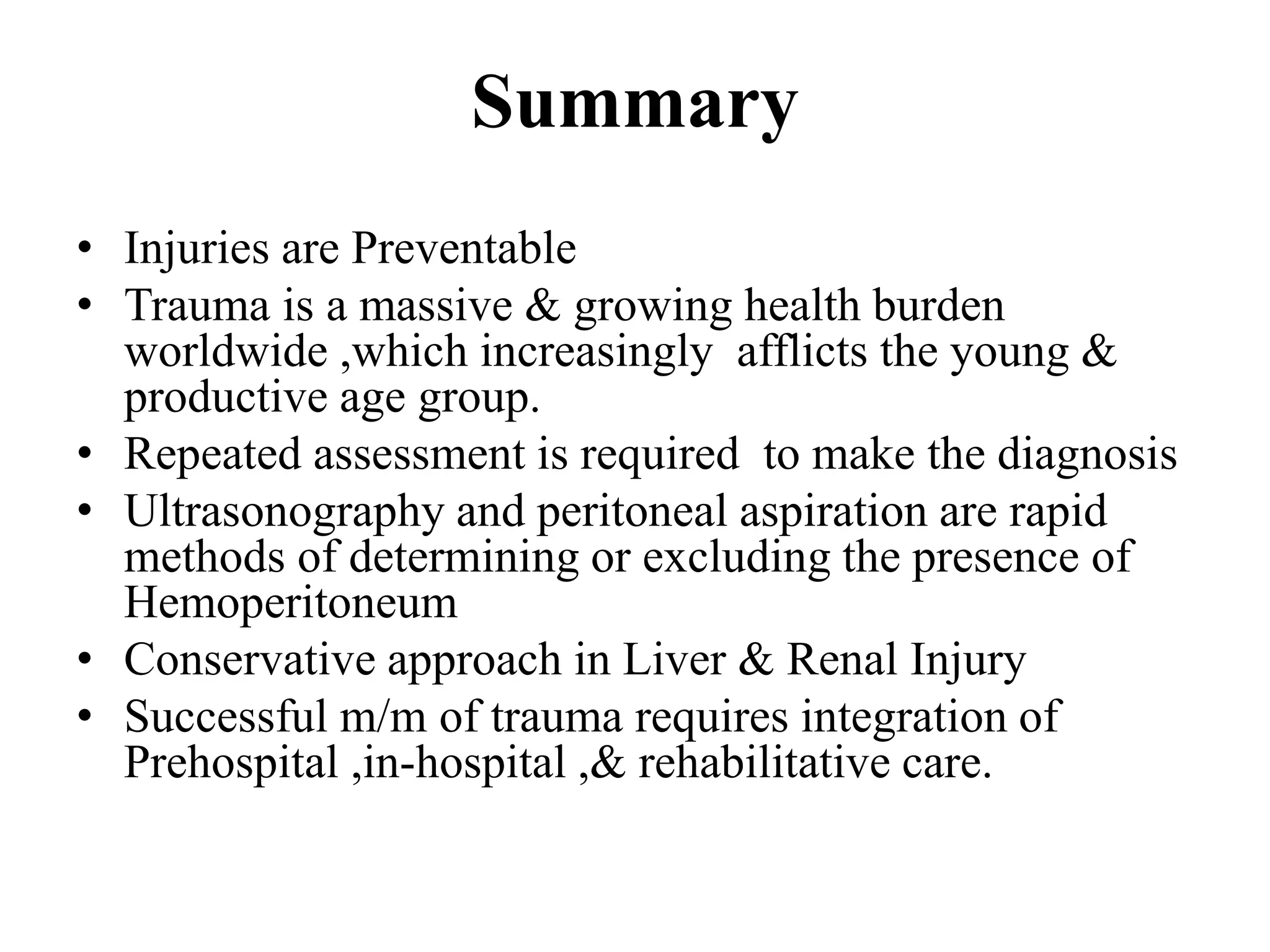 Summary
• Injuries are Preventable
• Trauma is a massive & growing health burden
worldwide ,which increasingly afflicts the young &
productive age group.
• Repeated assessment is required to make the diagnosis
• Ultrasonography and peritoneal aspiration are rapid
methods of determining or excluding the presence of
Hemoperitoneum
• Conservative approach in Liver & Renal Injury
• Successful m/m of trauma requires integration of
Prehospital ,in-hospital ,& rehabilitative care.
 