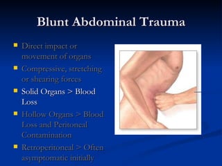 Blunt Abdominal Trauma Direct impact or movement of organs Compressive, stretching or shearing forces Solid Organs > Blood Loss Hollow Organs > Blood Loss and Peritoneal Contamination Retroperitoneal > Often asymptomatic initially 