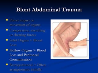 Blunt Abdominal Trauma Direct impact or movement of organs Compressive, stretching or shearing forces Solid Organs > Blood Loss Hollow Organs > Blood Loss and Peritoneal Contamination Retroperitoneal > Often asymptomatic initially 