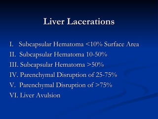 Liver Lacerations I.    Subcapsular Hematoma <10% Surface Area II.  Subcapsular Hematoma 10-50%  III. Subcapsular Hematoma >50%  IV. Parenchymal Disruption of 25-75% V.  Parenchymal Disruption of >75% VI. Liver Avulsion 
