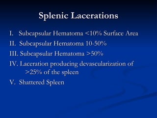 Splenic Lacerations I.    Subcapsular Hematoma <10% Surface Area II.  Subcapsular Hematoma 10-50%  III. Subcapsular Hematoma >50%  IV. Laceration producing devascularization of  >25% of the spleen V.  Shattered Spleen 