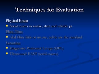 Techniques for Evaluation Physical Exam Serial exams in awake, alert and reliable pt Plain Films Abd films little or no use, pelvic are the standard Screening Diagnostic Peritoneal Lavage (DPL) Ultrasound:   FAST (serial exams) 