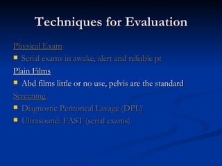 Techniques for Evaluation Physical Exam Serial exams in awake, alert and reliable pt Plain Films Abd films little or no use, pelvis are the standard Screening Diagnostic Peritoneal Lavage (DPL) Ultrasound:   FAST (serial exams) 