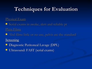 Techniques for Evaluation Physical Exam Serial exams in awake, alert and reliable pt Plain Films Abd films little or no use, pelvis are the standard Screening Diagnostic Peritoneal Lavage (DPL) Ultrasound: FAST (serial exams) 