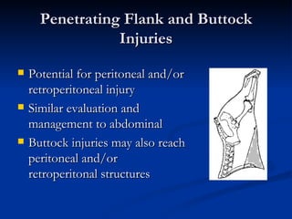 Penetrating Flank and Buttock Injuries Potential for peritoneal and/or retroperitoneal injury Similar evaluation and management to abdominal Buttock injuries may also reach peritoneal and/or retroperitonal structures 