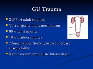 GU Trauma 2-5% of adult traumas Vast majority blunt mechanisms 80% renal injuries 10% bladder injuries Abnormalities (tumor, hydro) increase susceptibility  Rarely require immediate intervention 
