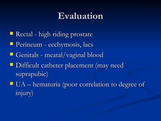 Evaluation Rectal - high riding prostate Perineum - ecchymosis, lacs Genitals - meatal/vaginal blood Difficult catheter placement (may need suprapubic) UA – hematuria (poor correlation to degree of injury) 