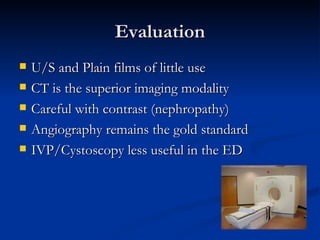 Evaluation U/S and Plain films of little use CT is the superior imaging modality Careful with contrast (nephropathy) Angiography remains the gold standard  IVP/Cystoscopy less useful in the ED 