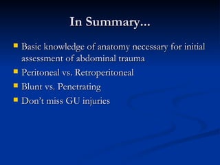 In Summary... Basic knowledge of anatomy necessary for initial assessment of abdominal trauma Peritoneal vs. Retroperitoneal Blunt vs. Penetrating Don’t miss GU injuries 