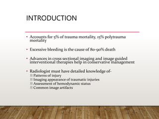 INTRODUCTION
• Accounts for 5% of trauma mortality, 15% polytrauma
mortality
• Excessive bleeding is the cause of 80-90% death
• Advances in cross sectional imaging and image guided
interventional therapies help in conservative management
• Radiologist must have detailed knowledge of-
Patterns of injury
Imaging appearance of traumatic injuries
Assessment of hemodynamic status
Common image artifacts
 