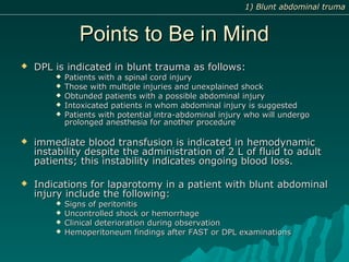 Points to Be in MindPoints to Be in Mind
 DPL is indicated in blunt trauma as follows:DPL is indicated in blunt trauma as follows:
 Patients with a spinal cord injuryPatients with a spinal cord injury
 Those with multiple injuries and unexplained shockThose with multiple injuries and unexplained shock
 Obtunded patients with a possible abdominal injuryObtunded patients with a possible abdominal injury
 Intoxicated patients in whom abdominal injury is suggestedIntoxicated patients in whom abdominal injury is suggested
 Patients with potential intra-abdominal injury who will undergoPatients with potential intra-abdominal injury who will undergo
prolonged anesthesia for another procedureprolonged anesthesia for another procedure
 immediate blood transfusion is indicated in hemodynamicimmediate blood transfusion is indicated in hemodynamic
instability despite the administration of 2 L of fluid to adultinstability despite the administration of 2 L of fluid to adult
patients; this instability indicates ongoing blood loss.patients; this instability indicates ongoing blood loss.
 Indications for laparotomy in a patient with blunt abdominalIndications for laparotomy in a patient with blunt abdominal
injury include the following:injury include the following:
 Signs of peritonitisSigns of peritonitis
 Uncontrolled shock or hemorrhageUncontrolled shock or hemorrhage
 Clinical deterioration during observationClinical deterioration during observation
 Hemoperitoneum findings after FAST or DPL examinationsHemoperitoneum findings after FAST or DPL examinations
1) Blunt abdominal truma1) Blunt abdominal truma
 