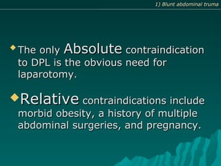 
The onlyThe only AbsoluteAbsolute contraindicationcontraindication
to DPL is the obvious need forto DPL is the obvious need for
laparotomy.laparotomy.
RelativeRelative contraindications includecontraindications include
morbid obesity, a history of multiplemorbid obesity, a history of multiple
abdominal surgeries, and pregnancy.abdominal surgeries, and pregnancy.
1) Blunt abdominal truma1) Blunt abdominal truma
 