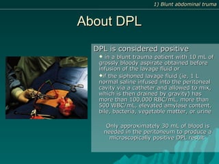 About DPLAbout DPL
DPL is considered positiveDPL is considered positive
 in a blunt trauma patient with 10 mL ofin a blunt trauma patient with 10 mL of
grossly bloody aspirate obtained beforegrossly bloody aspirate obtained before
infusion of the lavage fluid orinfusion of the lavage fluid or
if the siphoned lavage fluid (ie, 1 Lif the siphoned lavage fluid (ie, 1 L
normal saline infused into the peritonealnormal saline infused into the peritoneal
cavity via a catheter and allowed to mix,cavity via a catheter and allowed to mix,
which is then drained by gravity) haswhich is then drained by gravity) has
more than 100,000 RBC/mL, more thanmore than 100,000 RBC/mL, more than
500 WBC/mL, elevated amylase content,500 WBC/mL, elevated amylase content,
bile, bacteria, vegetable matter, or urinebile, bacteria, vegetable matter, or urine
Only approximately 30 mL of blood isOnly approximately 30 mL of blood is
needed in the peritoneum to produce aneeded in the peritoneum to produce a
microscopically positive DPL resultmicroscopically positive DPL result
1) Blunt abdominal truma1) Blunt abdominal truma
 