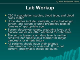 Lab Workup
 CBC & coagulation studies, blood type, and bloodCBC & coagulation studies, blood type, and blood
cross-matchcross-match
 Urine studies include urinalysis, urine toxicologicUrine studies include urinalysis, urine toxicologic
screen, and serum or urine pregnancy tests inscreen, and serum or urine pregnancy tests in
females of appropriate age.females of appropriate age.
 Serum electrolyte values, creatinine level, andSerum electrolyte values, creatinine level, and
glucose values are often obtained for referenceglucose values are often obtained for reference
 The serum lipase or amylase level is neitherThe serum lipase or amylase level is neither
sensitive nor specific as a marker for majorsensitive nor specific as a marker for major
pancreatic or enteric injurypancreatic or enteric injury
 All patients should have their tetanusAll patients should have their tetanus
immunization history reviewed. If it is notimmunization history reviewed. If it is not
current, prophylaxis should be given.current, prophylaxis should be given.
1) Blunt abdominal truma1) Blunt abdominal truma
 