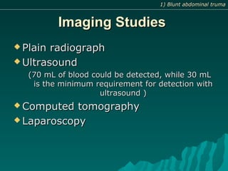 Imaging StudiesImaging Studies
 Plain radiographPlain radiograph
 UltrasoundUltrasound
(70 mL of blood could be detected, while 30 mL(70 mL of blood could be detected, while 30 mL
is the minimum requirement for detection withis the minimum requirement for detection with
ultrasound )ultrasound )
 Computed tomographyComputed tomography
 LaparoscopyLaparoscopy
1) Blunt abdominal truma1) Blunt abdominal truma
 