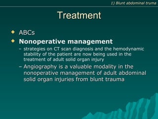 TreatmentTreatment
 ABCsABCs
 Nonoperative management
– strategies on CT scan diagnosis and the hemodynamic
stability of the patient are now being used in the
treatment of adult solid organ injury
– Angiography is a valuable modality in theAngiography is a valuable modality in the
nonoperative management of adult abdominalnonoperative management of adult abdominal
solid organ injuries from blunt traumasolid organ injuries from blunt trauma
1) Blunt abdominal truma1) Blunt abdominal truma
 