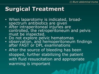 Surgical TreatmentSurgical Treatment
• When laparotomy is indicated, broad-
spectrum antibiotics are given
• After intraperitoneal injuries are
controlled, the retroperitoneum and pelvis
must be inspected.
• Do not explore pelvic hematomas
• observation, and hemoperitoneum findings
after FAST or DPL examinations
• After the source of bleeding has been
stopped, further stabilizing the patient
with fluid resuscitation and appropriate
warming is important
1) Blunt abdominal truma1) Blunt abdominal truma
 
