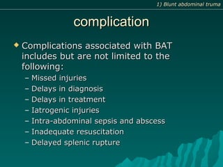 complicationcomplication
 Complications associated with BATComplications associated with BAT
includes but are not limited to theincludes but are not limited to the
following:following:
– Missed injuriesMissed injuries
– Delays in diagnosisDelays in diagnosis
– Delays in treatmentDelays in treatment
– Iatrogenic injuriesIatrogenic injuries
– Intra-abdominal sepsis and abscessIntra-abdominal sepsis and abscess
– Inadequate resuscitationInadequate resuscitation
– Delayed splenic ruptureDelayed splenic rupture
1) Blunt abdominal truma1) Blunt abdominal truma
 