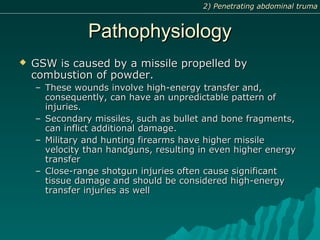 PathophysiologyPathophysiology
 GSW is caused by a missile propelled byGSW is caused by a missile propelled by
combustion of powder.combustion of powder.
– These wounds involve high-energy transfer and,These wounds involve high-energy transfer and,
consequently, can have an unpredictable pattern ofconsequently, can have an unpredictable pattern of
injuries.injuries.
– Secondary missiles, such as bullet and bone fragments,Secondary missiles, such as bullet and bone fragments,
can inflict additional damage.can inflict additional damage.
– Military and hunting firearms have higher missileMilitary and hunting firearms have higher missile
velocity than handguns, resulting in even higher energyvelocity than handguns, resulting in even higher energy
transfertransfer
– Close-range shotgun injuries often cause significantClose-range shotgun injuries often cause significant
tissue damage and should be considered high-energytissue damage and should be considered high-energy
transfer injuries as welltransfer injuries as well
2) Penetrating abdominal truma2) Penetrating abdominal truma
 